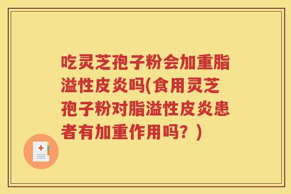 吃灵芝孢子粉会加重脂溢性皮炎吗(食用灵芝孢子粉对脂溢性皮炎患者有加重作用吗？)