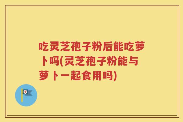 吃灵芝孢子粉后能吃萝卜吗(灵芝孢子粉能与萝卜一起食用吗)