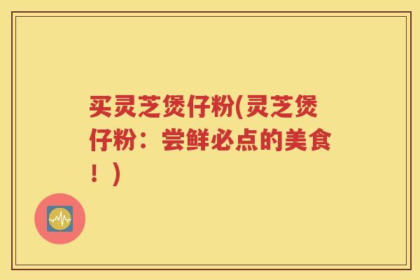 买灵芝煲仔粉(灵芝煲仔粉：尝鲜必点的美食！)