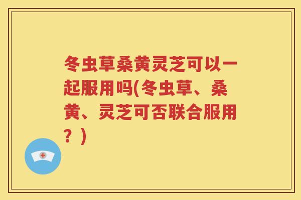 冬虫草桑黄灵芝可以一起服用吗(冬虫草、桑黄、灵芝可否联合服用？)