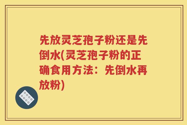 先放灵芝孢子粉还是先倒水(灵芝孢子粉的正确食用方法：先倒水再放粉)