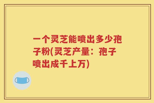 一个灵芝能喷出多少孢子粉(灵芝产量：孢子喷出成千上万)