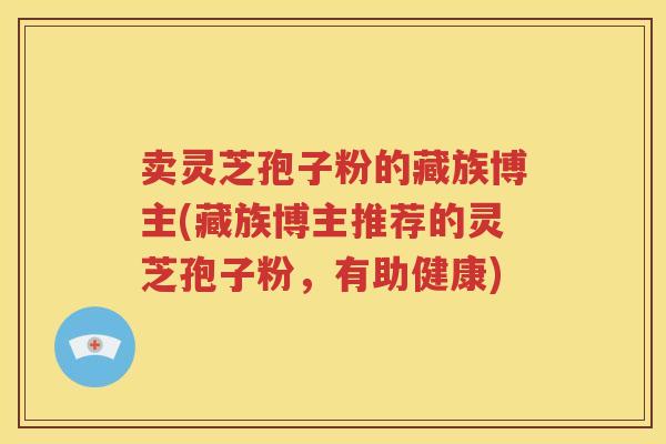卖灵芝孢子粉的藏族博主(藏族博主推荐的灵芝孢子粉，有助健康)