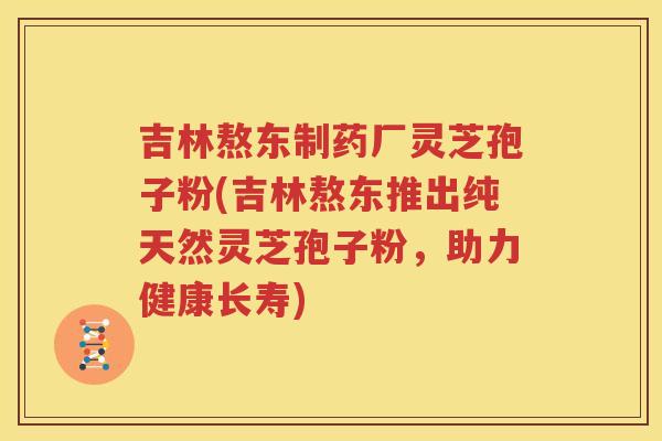 吉林熬东制药厂灵芝孢子粉(吉林熬东推出纯天然灵芝孢子粉，助力健康长寿)