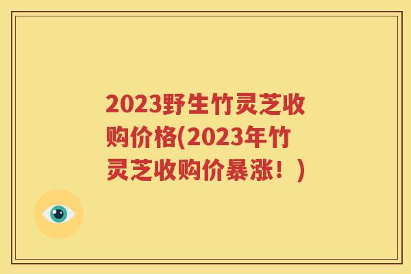 2023野生竹灵芝收购价格(2023年竹灵芝收购价暴涨！)