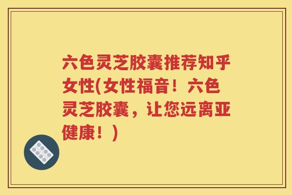 六色灵芝胶囊推荐知乎女性(女性福音！六色灵芝胶囊，让您远离亚健康！)