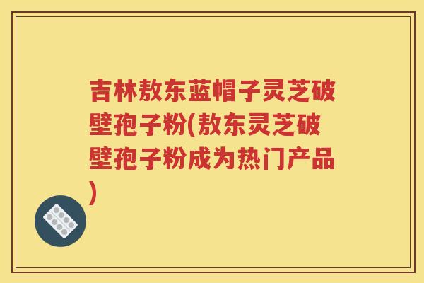 吉林敖东蓝帽子灵芝破壁孢子粉(敖东灵芝破壁孢子粉成为热门产品)