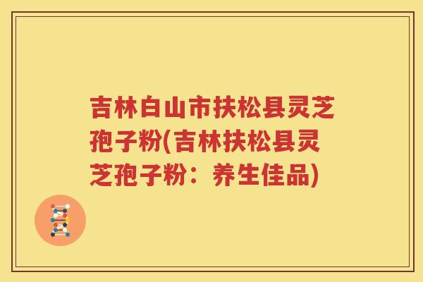 吉林白山市扶松县灵芝孢子粉(吉林扶松县灵芝孢子粉：养生佳品)