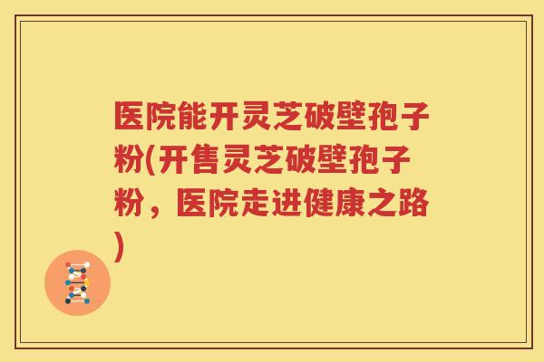 医院能开灵芝破壁孢子粉(开售灵芝破壁孢子粉，医院走进健康之路)
