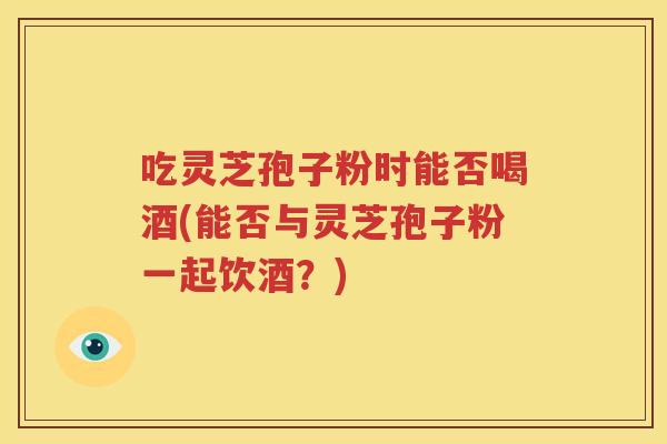 吃灵芝孢子粉时能否喝酒(能否与灵芝孢子粉一起饮酒？)