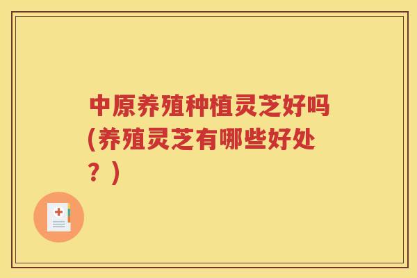中原养殖种植灵芝好吗(养殖灵芝有哪些好处？)