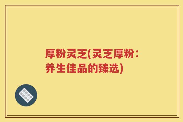 厚粉灵芝(灵芝厚粉：养生佳品的臻选)