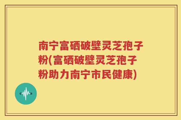 南宁富硒破壁灵芝孢子粉(富硒破壁灵芝孢子粉助力南宁市民健康)