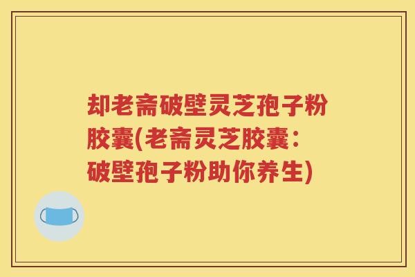 却老斋破壁灵芝孢子粉胶囊(老斋灵芝胶囊：破壁孢子粉助你养生)