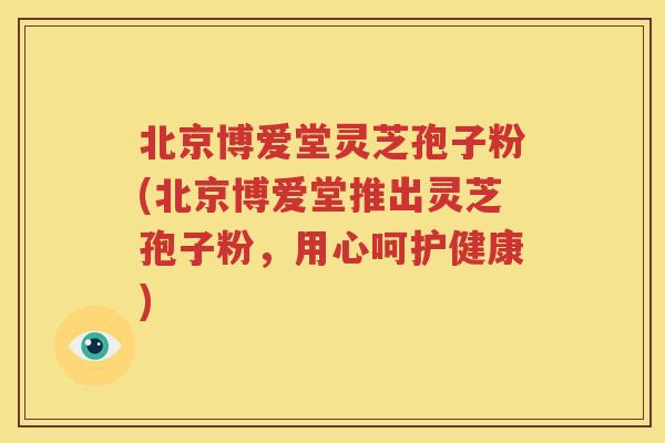 北京博爱堂灵芝孢子粉(北京博爱堂推出灵芝孢子粉，用心呵护健康)