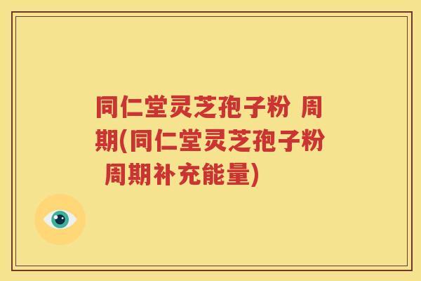 同仁堂灵芝孢子粉 周期(同仁堂灵芝孢子粉 周期补充能量)