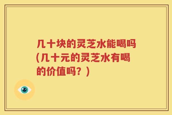 几十块的灵芝水能喝吗(几十元的灵芝水有喝的价值吗？)
