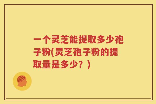 一个灵芝能提取多少孢子粉(灵芝孢子粉的提取量是多少？)