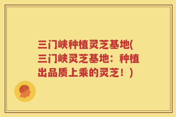 三门峡种植灵芝基地(三门峡灵芝基地：种植出品质上乘的灵芝！)