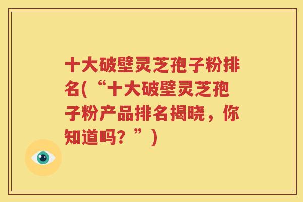 十大破壁灵芝孢子粉排名(“十大破壁灵芝孢子粉产品排名揭晓，你知道吗？”)