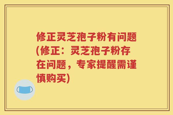 修正灵芝孢子粉有问题(修正：灵芝孢子粉存在问题，专家提醒需谨慎购买)