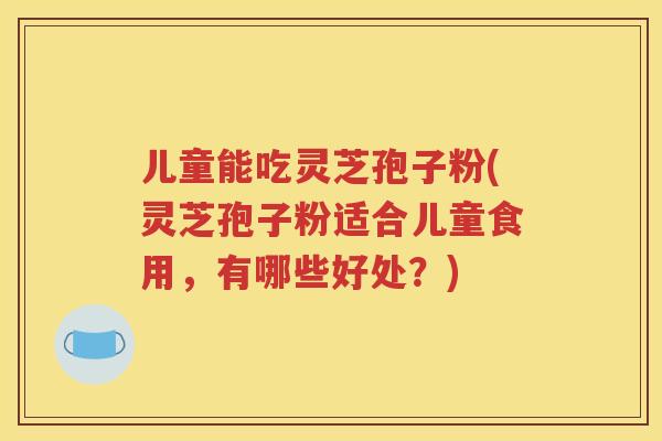 儿童能吃灵芝孢子粉(灵芝孢子粉适合儿童食用，有哪些好处？)