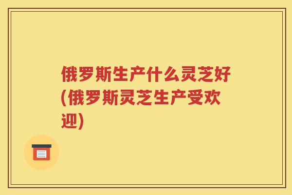 俄罗斯生产什么灵芝好(俄罗斯灵芝生产受欢迎)