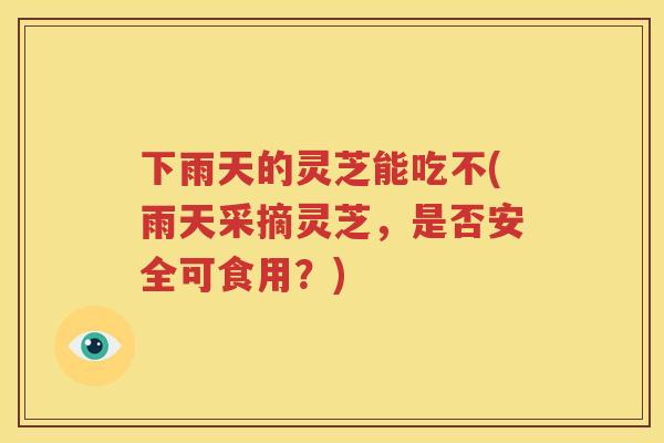 下雨天的灵芝能吃不(雨天采摘灵芝，是否安全可食用？)