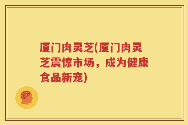厦门肉灵芝(厦门肉灵芝震惊市场，成为健康食品新宠)