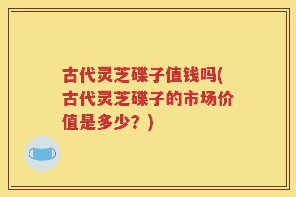 古代灵芝碟子值钱吗(古代灵芝碟子的市场价值是多少？)