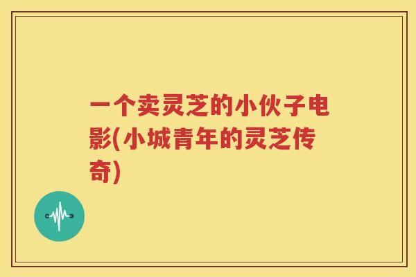 一个卖灵芝的小伙子电影(小城青年的灵芝传奇)