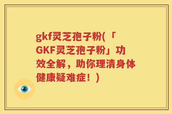 gkf灵芝孢子粉(「GKF灵芝孢子粉」功效全解，助你理清身体健康疑难症！)