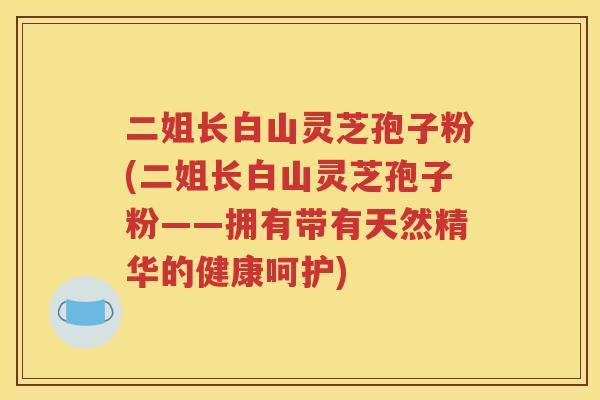 二姐长白山灵芝孢子粉(二姐长白山灵芝孢子粉——拥有带有天然精华的健康呵护)