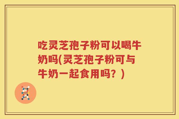 吃灵芝孢子粉可以喝牛奶吗(灵芝孢子粉可与牛奶一起食用吗？)