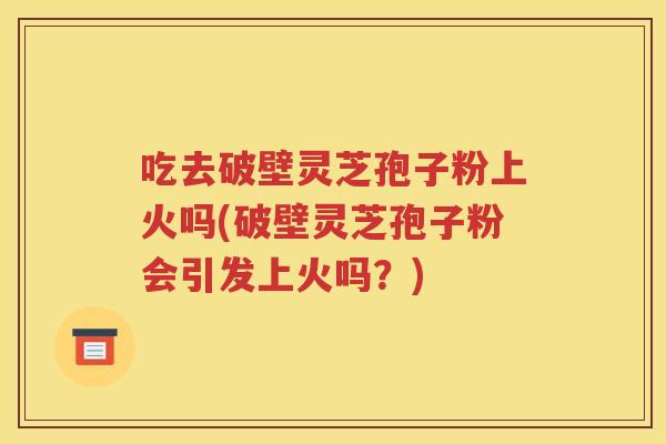 吃去破壁灵芝孢子粉上火吗(破壁灵芝孢子粉会引发上火吗？)