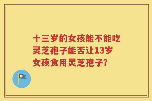 十三岁的女孩能不能吃灵芝孢子能否让13岁女孩食用灵芝孢子？