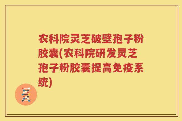 农科院灵芝破壁孢子粉胶囊(农科院研发灵芝孢子粉胶囊提高免疫系统)