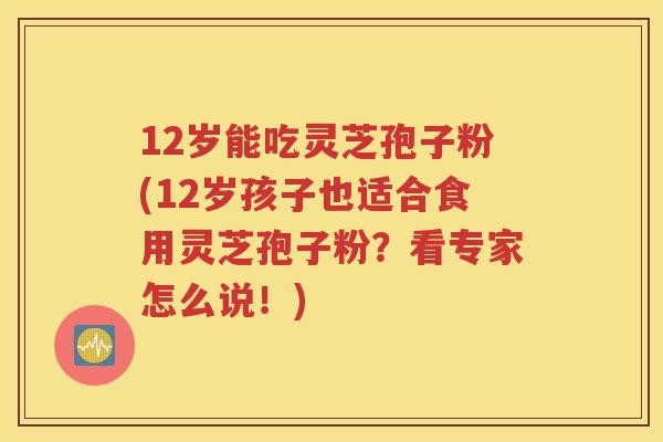 12岁能吃灵芝孢子粉(12岁孩子也适合食用灵芝孢子粉？看专家怎么说！)