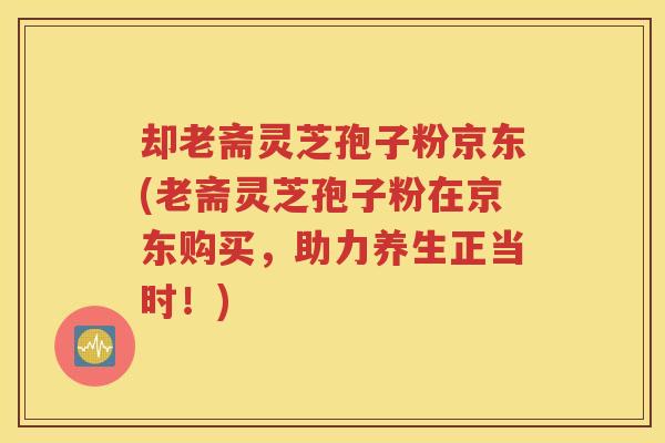 却老斋灵芝孢子粉京东(老斋灵芝孢子粉在京东购买，助力养生正当时！)