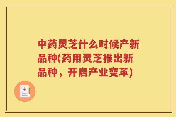 中药灵芝什么时候产新品种(药用灵芝推出新品种，开启产业变革)