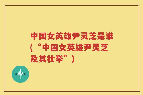 中国女英雄尹灵芝是谁(“中国女英雄尹灵芝及其壮举”)