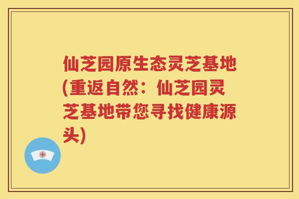 仙芝园原生态灵芝基地(重返自然：仙芝园灵芝基地带您寻找健康源头)