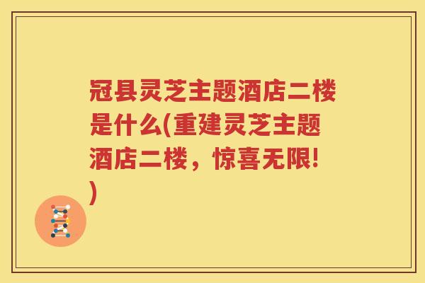 冠县灵芝主题酒店二楼是什么(重建灵芝主题酒店二楼，惊喜无限!)