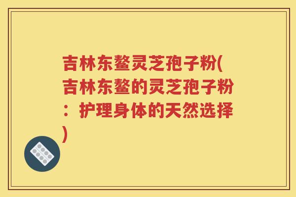 吉林东鳌灵芝孢子粉(吉林东鳌的灵芝孢子粉：护理身体的天然选择)