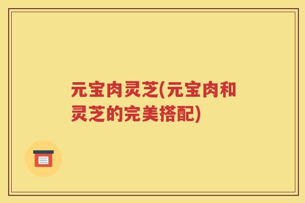 元宝肉灵芝(元宝肉和灵芝的完美搭配)