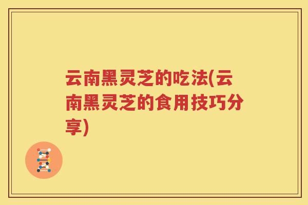 云南黑灵芝的吃法(云南黑灵芝的食用技巧分享)
