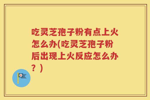 吃灵芝孢子粉有点上火怎么办(吃灵芝孢子粉后出现上火反应怎么办？)