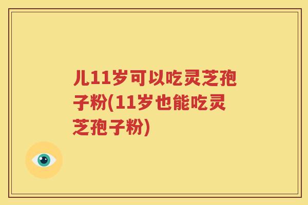 儿11岁可以吃灵芝孢子粉(11岁也能吃灵芝孢子粉)