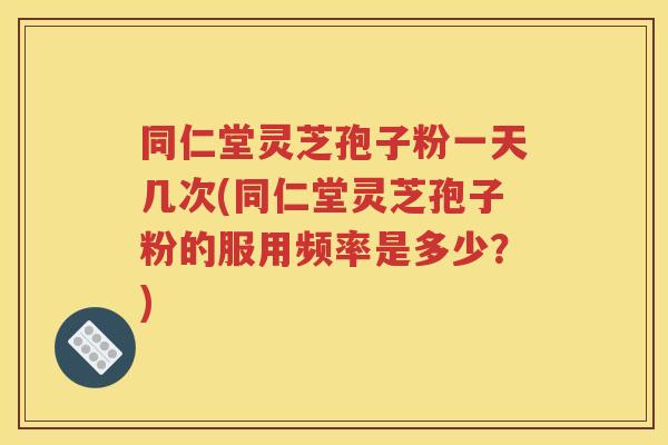 同仁堂灵芝孢子粉一天几次(同仁堂灵芝孢子粉的服用频率是多少？)