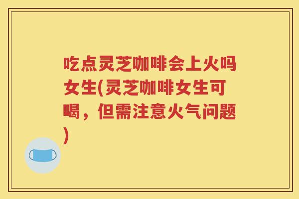 吃点灵芝咖啡会上火吗女生(灵芝咖啡女生可喝，但需注意火气问题)